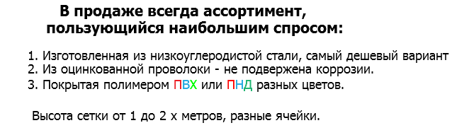  В продаже всегда ассортимент, пользующийся наибольшим спросом: 1. Изготовленная из низкоуглеродистой стали, самый дешевый вариант 2. Из оцинкованной проволоки - не подвержена коррозии. 3. Покрытая полимером ПВХ или ПНД разных цветов. Высота сетки от 1 до 2 х метров, разные ячейки. 